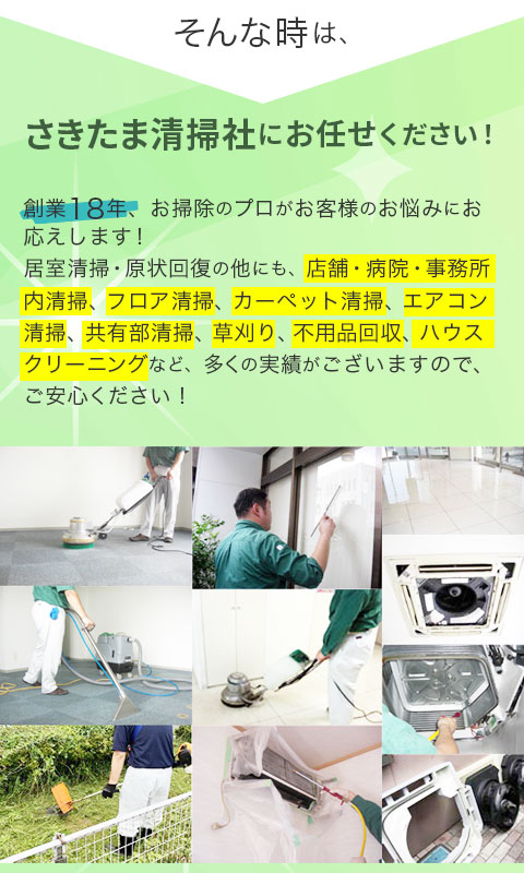 そんな時は、さきたま清掃社にお任せください!創業18年、お掃除のプロがお客様のお悩みにお応えします。居室清掃の他にも、店舗・病院・事務所内床清掃、カーペット清掃・エアコン清掃・草刈り・不用品回収・ハウスクリーニングなど多くの実績があります!