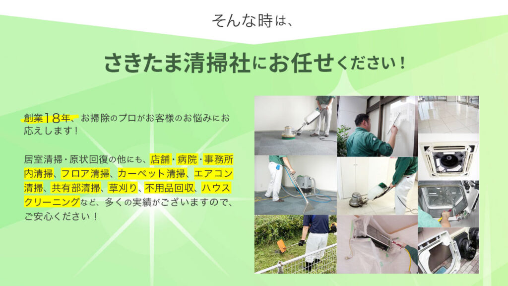 そんな時は、さきたま清掃社にお任せください!創業18年、お掃除のプロがお客様のお悩みにお応えします。居室清掃の他にも、店舗・病院・事務所内床清掃、カーペット清掃・エアコン清掃・草刈り・不用品回収・ハウスクリーニングなど多くの実績があります!